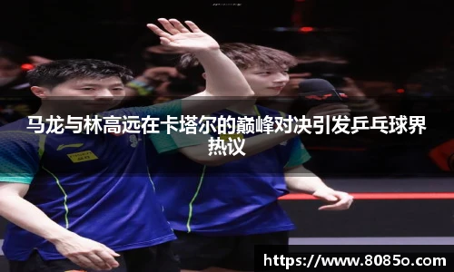马龙与林高远在卡塔尔的巅峰对决引发乒乓球界热议